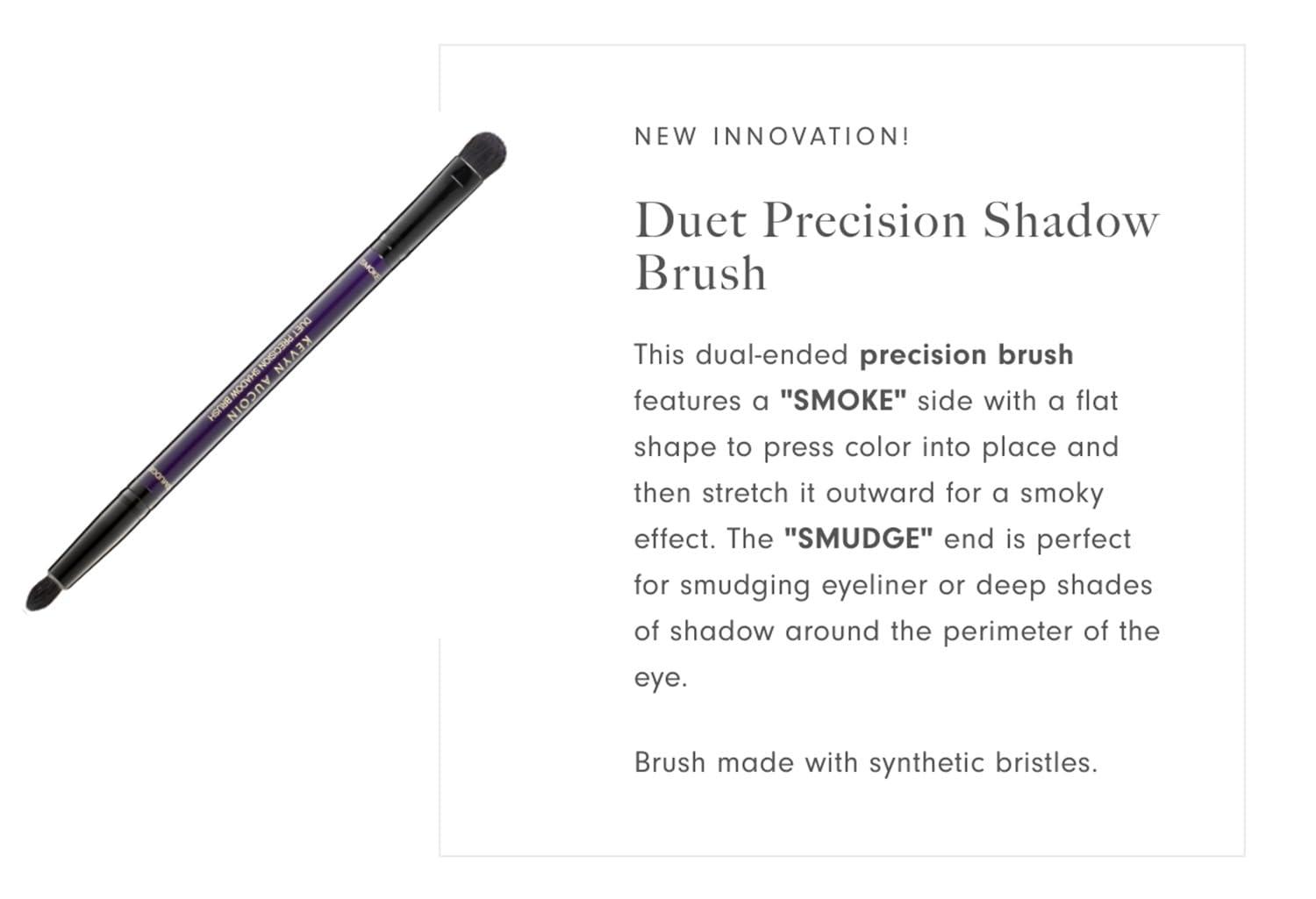 Kevyn Aucoin Kevyn Aucoin Duet Precision Shadow Brush: Dual-ended to fine tune your eye makeup & create effortless smoky eyes. Innovative small, round, dome-tipped SMUDGE and dense, flat-shape, tapered SMOKE ends.